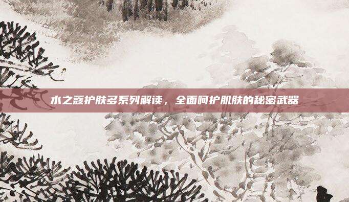 水之蔻护肤多系列解读，全面呵护肌肤的秘密武器