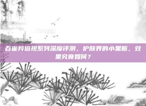 百雀羚倍现系列深度评测，护肤界的小黑瓶，效果究竟如何？
