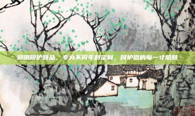 郑明明护肤品，专为不同年龄定制，呵护您的每一寸肌肤