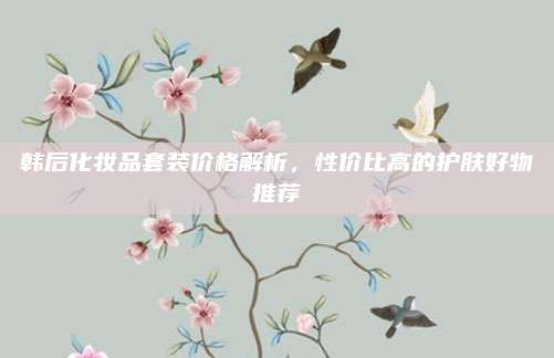 韩后化妆品套装价格解析,性价比高的护肤好物推荐