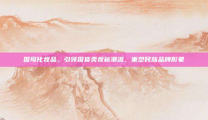国母化妆品,引领国货美妆新潮流,重塑民族品牌形象