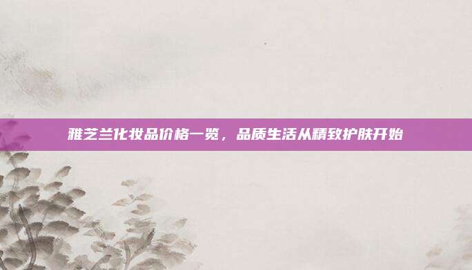 雅芝兰化妆品价格一览,品质生活从精致护肤开始
