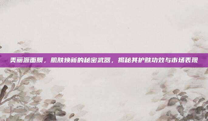 美丽源面膜,肌肤焕新的秘密武器,揭秘其护肤功效与市场表现