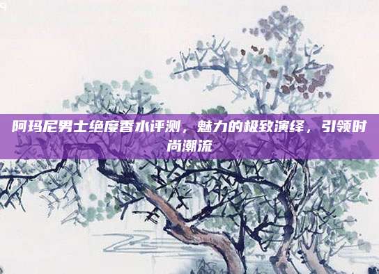 阿玛尼男士绝度香水评测,魅力的极致演绎,引领时尚潮流