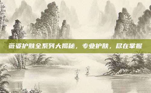 薇姿护肤全系列大揭秘，专业护肤，尽在掌握