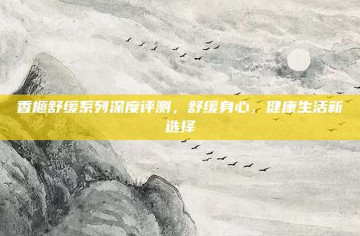 香榧舒缓系列深度评测，舒缓身心，健康生活新选择