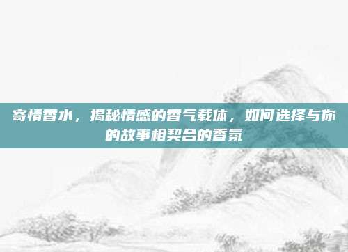 寄情香水，揭秘情感的香气载体，如何选择与你的故事相契合的香氛