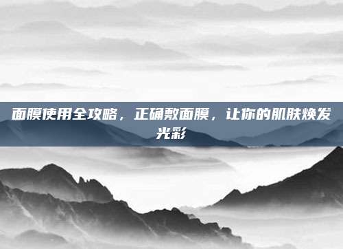 面膜使用全攻略，正确敷面膜，让你的肌肤焕发光彩