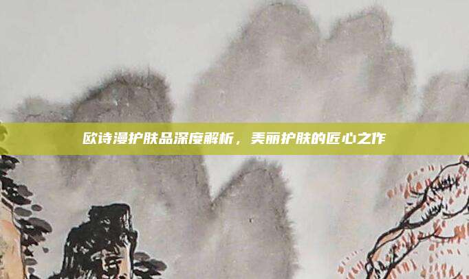 欧诗漫护肤品深度解析，美丽护肤的匠心之作