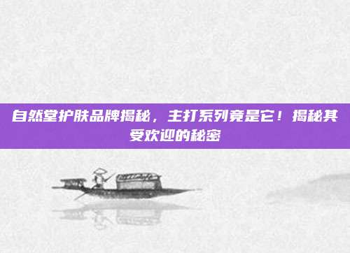 自然堂护肤品牌揭秘，主打系列竟是它！揭秘其受欢迎的秘密