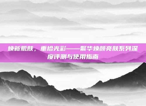 焕新肌肤，重拾光彩——繁华焕颜亮肤系列深度评测与使用指南