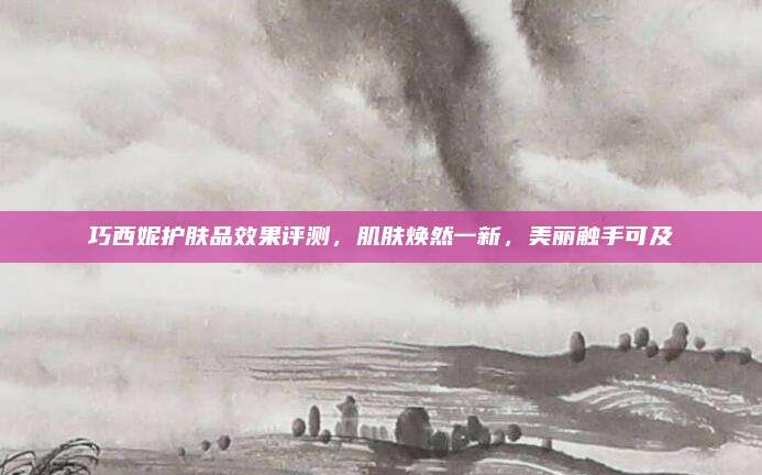 巧西妮护肤品效果评测，肌肤焕然一新，美丽触手可及