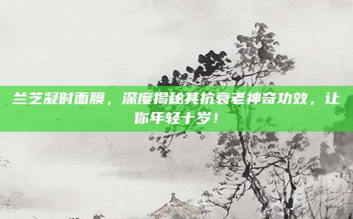 兰芝凝时面膜，深度揭秘其抗衰老神奇功效，让你年轻十岁！