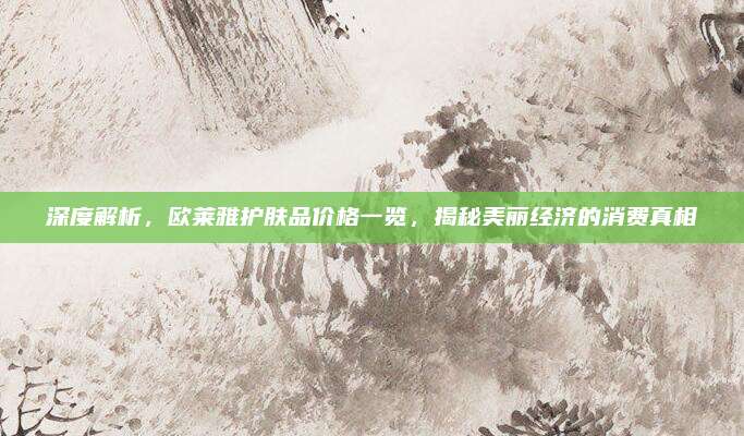 深度解析，欧莱雅护肤品价格一览，揭秘美丽经济的消费真相