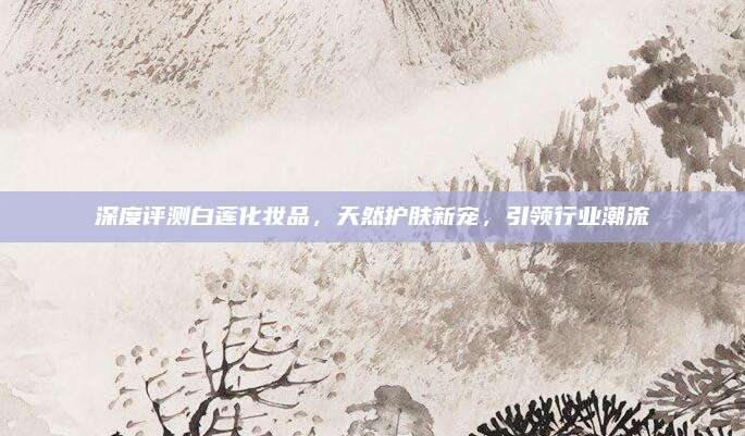 深度评测白莲化妆品，天然护肤新宠，引领行业潮流