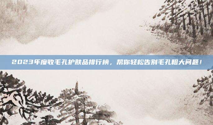 2023年度收毛孔护肤品排行榜，帮你轻松告别毛孔粗大问题！