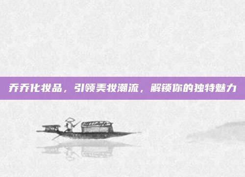 乔乔化妆品，引领美妆潮流，解锁你的独特魅力