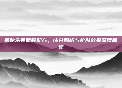 揭秘希芸面膜配方，成分解析与护肤效果深度解读