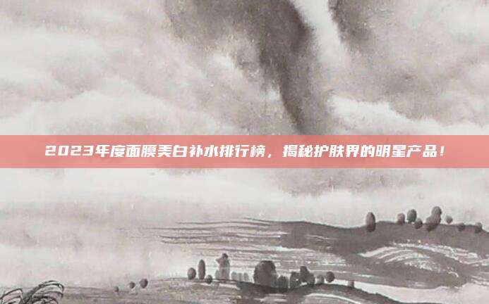2023年度面膜美白补水排行榜，揭秘护肤界的明星产品！
