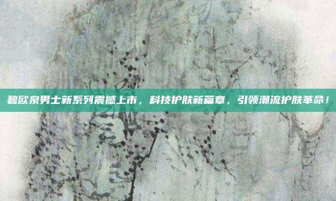 碧欧泉男士新系列震撼上市，科技护肤新篇章，引领潮流护肤革命！