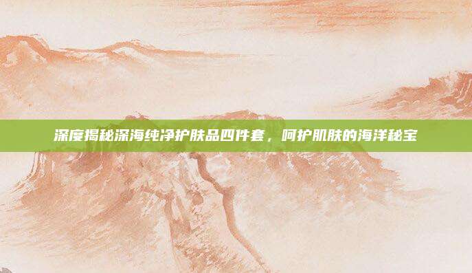 深度揭秘深海纯净护肤品四件套，呵护肌肤的海洋秘宝