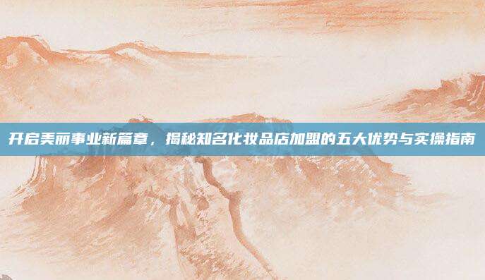 开启美丽事业新篇章,揭秘知名化妆品店加盟的五大优势与实操指南