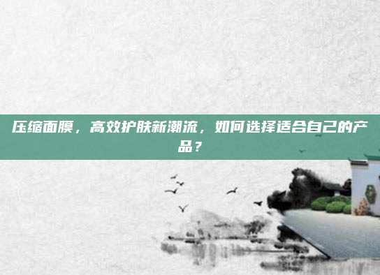压缩面膜,高效护肤新潮流,如何选择适合自己的产品?