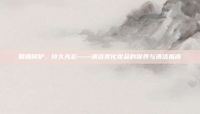 精细呵护,持久光彩——清洁类化妆品的保养与清洁指南