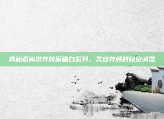 揭秘燕窝滋养胶原蛋白系列,美容养颜的秘密武器