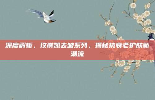 深度解析,玫琳凯去皱系列,揭秘抗衰老护肤新潮流