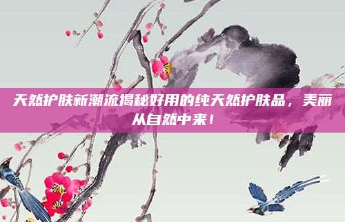 天然护肤新潮流揭秘好用的纯天然护肤品，美丽从自然中来！