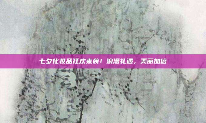 七夕化妆品狂欢来袭！浪漫礼遇，美丽加倍