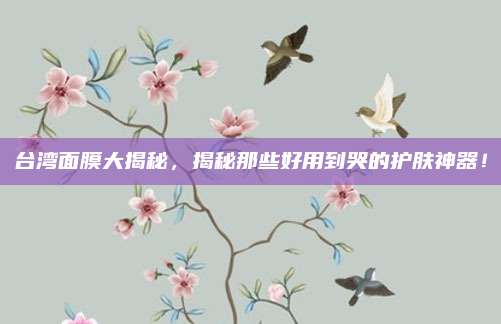 台湾面膜大揭秘,揭秘那些好用到哭的护肤神器!