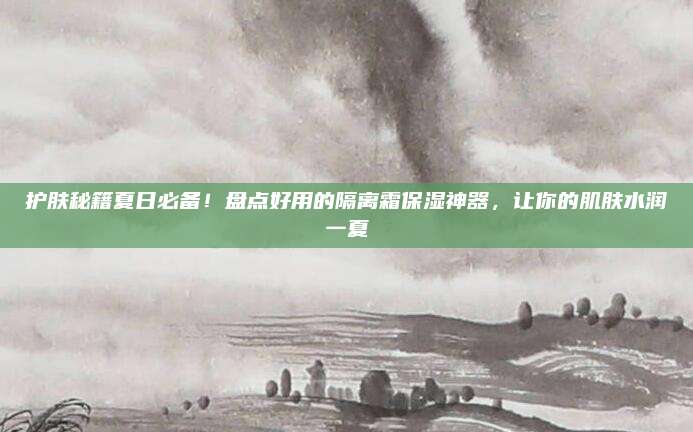 护肤秘籍夏日必备！盘点好用的隔离霜保湿神器，让你的肌肤水润一夏