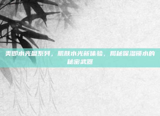 美即水光盈系列，肌肤水光新体验，揭秘保湿锁水的秘密武器