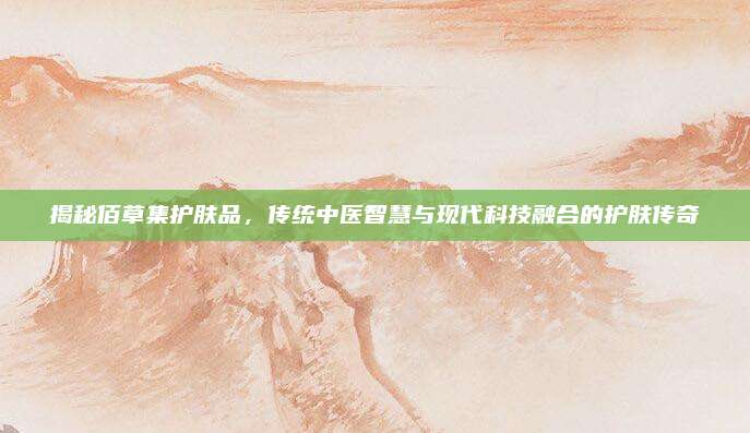 揭秘佰草集护肤品，传统中医智慧与现代科技融合的护肤传奇