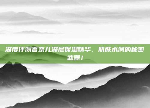 深度评测香奈儿深层保湿精华，肌肤水润的秘密武器！