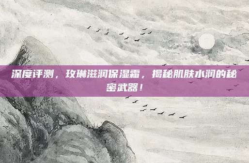 深度评测，玫琳滋润保湿霜，揭秘肌肤水润的秘密武器！