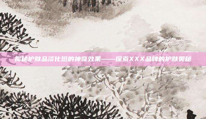 揭秘护肤品淡化斑的神奇效果——探索XXX品牌的护肤奥秘