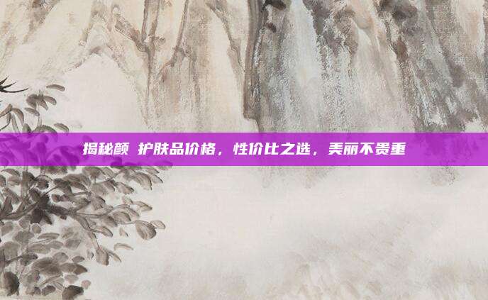 揭秘颜荘护肤品价格，性价比之选，美丽不贵重