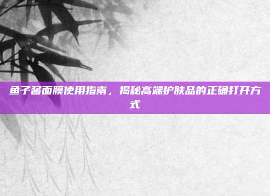 鱼子酱面膜使用指南，揭秘高端护肤品的正确打开方式