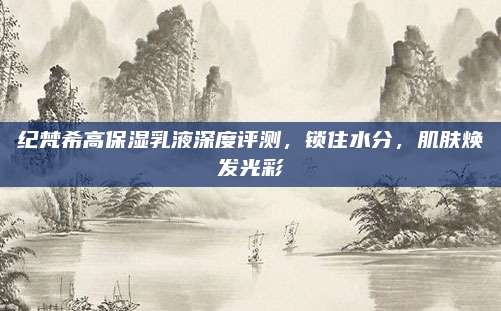 纪梵希高保湿乳液深度评测，锁住水分，肌肤焕发光彩