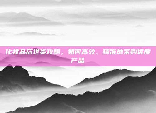 化妆品店进货攻略，如何高效、精准地采购优质产品