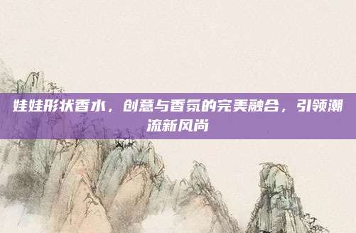 娃娃形状香水，创意与香氛的完美融合，引领潮流新风尚