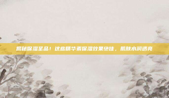 揭秘保湿圣品！这些精华素保湿效果绝佳，肌肤水润透亮