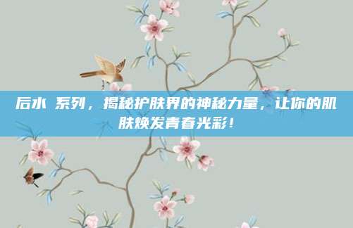 后水沄系列,揭秘护肤界的神秘力量,让你的肌肤焕发青春光彩!