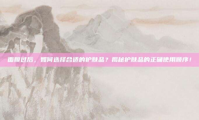 面膜过后,如何选择合适的护肤品?揭秘护肤品的正确使用顺序!