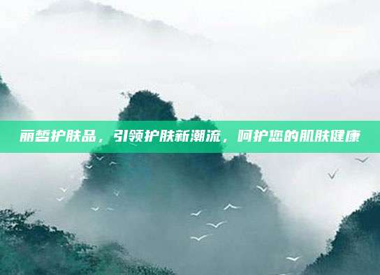 丽皙护肤品，引领护肤新潮流，呵护您的肌肤健康