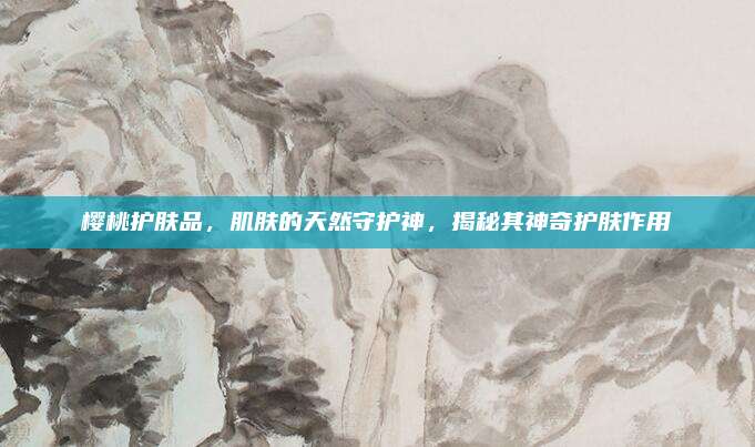 樱桃护肤品，肌肤的天然守护神，揭秘其神奇护肤作用