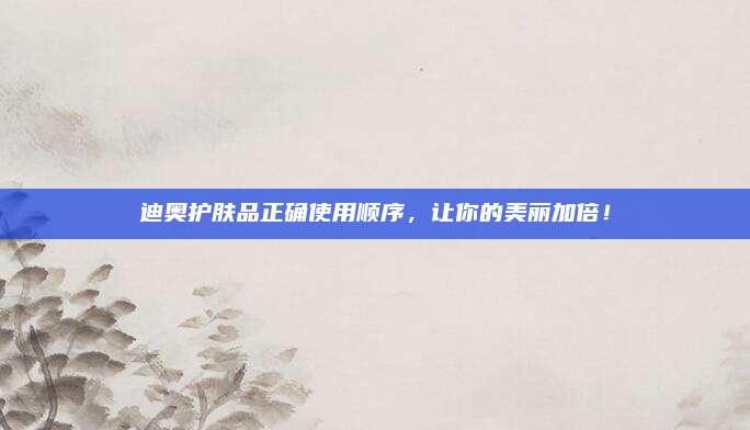 迪奥护肤品正确使用顺序，让你的美丽加倍！